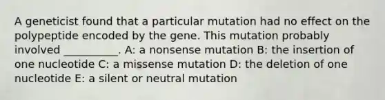 A geneticist found that a particular mutation had no effect on the polypeptide encoded by the gene. This mutation probably involved __________. A: a nonsense mutation B: the insertion of one nucleotide C: a missense mutation D: the deletion of one nucleotide E: a silent or neutral mutation