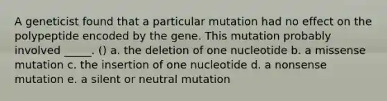 A geneticist found that a particular mutation had no effect on the polypeptide encoded by the gene. This mutation probably involved _____. () a. the deletion of one nucleotide b. a missense mutation c. the insertion of one nucleotide d. a nonsense mutation e. a silent or neutral mutation