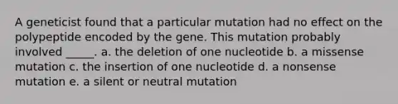 A geneticist found that a particular mutation had no effect on the polypeptide encoded by the gene. This mutation probably involved _____. a. the deletion of one nucleotide b. a missense mutation c. the insertion of one nucleotide d. a nonsense mutation e. a silent or neutral mutation