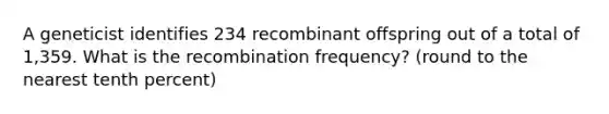 A geneticist identifies 234 recombinant offspring out of a total of 1,359. What is the recombination frequency? (round to the nearest tenth percent)