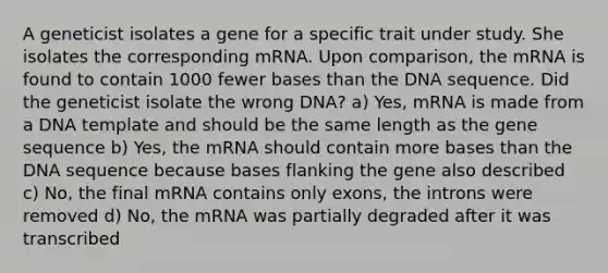 A geneticist isolates a gene for a specific trait under study. She isolates the corresponding mRNA. Upon comparison, the mRNA is found to contain 1000 fewer bases than the DNA sequence. Did the geneticist isolate the wrong DNA? a) Yes, mRNA is made from a DNA template and should be the same length as the gene sequence b) Yes, the mRNA should contain more bases than the DNA sequence because bases flanking the gene also described c) No, the final mRNA contains only exons, the introns were removed d) No, the mRNA was partially degraded after it was transcribed