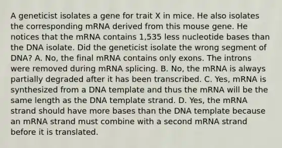 A geneticist isolates a gene for trait X in mice. He also isolates the corresponding mRNA derived from this mouse gene. He notices that the mRNA contains 1,535 less nucleotide bases than the DNA isolate. Did the geneticist isolate the wrong segment of DNA? A. No, the final mRNA contains only exons. The introns were removed during mRNA splicing. B. No, the mRNA is always partially degraded after it has been transcribed. C. Yes, mRNA is synthesized from a DNA template and thus the mRNA will be the same length as the DNA template strand. D. Yes, the mRNA strand should have more bases than the DNA template because an mRNA strand must combine with a second mRNA strand before it is translated.