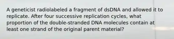 A geneticist radiolabeled a fragment of dsDNA and allowed it to replicate. After four successive replication cycles, what proportion of the double-stranded DNA molecules contain at least one strand of the original parent material?