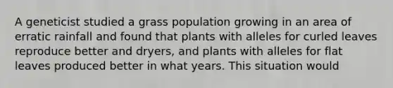 A geneticist studied a grass population growing in an area of erratic rainfall and found that plants with alleles for curled leaves reproduce better and dryers, and plants with alleles for flat leaves produced better in what years. This situation would