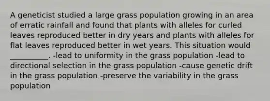 A geneticist studied a large grass population growing in an area of erratic rainfall and found that plants with alleles for curled leaves reproduced better in dry years and plants with alleles for flat leaves reproduced better in wet years. This situation would __________. -lead to uniformity in the grass population -lead to directional selection in the grass population -cause genetic drift in the grass population -preserve the variability in the grass population