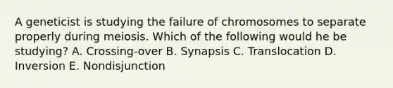 A geneticist is studying the failure of chromosomes to separate properly during meiosis. Which of the following would he be studying? A. Crossing-over B. Synapsis C. Translocation D. Inversion E. Nondisjunction