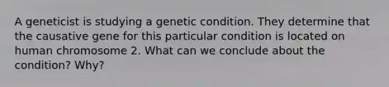 A geneticist is studying a genetic condition. They determine that the causative gene for this particular condition is located on human chromosome 2. What can we conclude about the condition? Why?