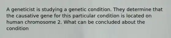 A geneticist is studying a genetic condition. They determine that the causative gene for this particular condition is located on human chromosome 2. What can be concluded about the condition