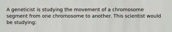 A geneticist is studying the movement of a chromosome segment from one chromosome to another. This scientist would be studying: