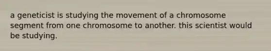 a geneticist is studying the movement of a chromosome segment from one chromosome to another. this scientist would be studying.