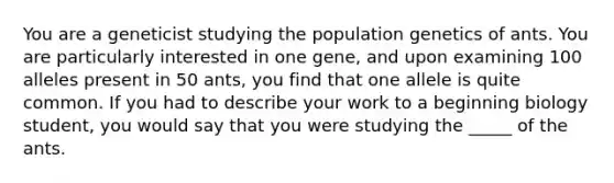 You are a geneticist studying the population genetics of ants. You are particularly interested in one gene, and upon examining 100 alleles present in 50 ants, you find that one allele is quite common. If you had to describe your work to a beginning biology student, you would say that you were studying the _____ of the ants.