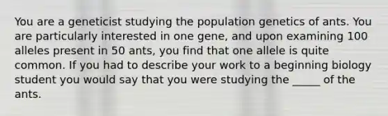 You are a geneticist studying the population genetics of ants. You are particularly interested in one gene, and upon examining 100 alleles present in 50 ants, you find that one allele is quite common. If you had to describe your work to a beginning biology student you would say that you were studying the _____ of the ants.