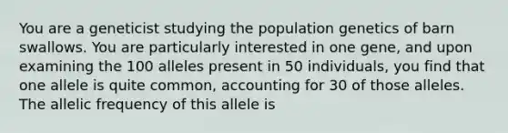 You are a geneticist studying the population genetics of barn swallows. You are particularly interested in one gene, and upon examining the 100 alleles present in 50 individuals, you find that one allele is quite common, accounting for 30 of those alleles. The allelic frequency of this allele is