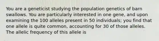 You are a geneticist studying the population genetics of barn swallows. You are particularly interested in one gene, and upon examining the 100 alleles present in 50 individuals; you find that one allele is quite common, accounting for 30 of those alleles. The allelic frequency of this allele is