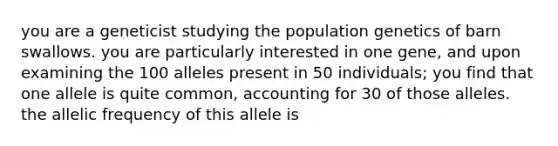 you are a geneticist studying the population genetics of barn swallows. you are particularly interested in one gene, and upon examining the 100 alleles present in 50 individuals; you find that one allele is quite common, accounting for 30 of those alleles. the allelic frequency of this allele is