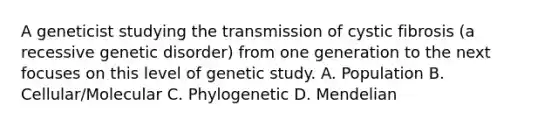 A geneticist studying the transmission of cystic fibrosis (a recessive genetic disorder) from one generation to the next focuses on this level of genetic study. A. Population B. Cellular/Molecular C. Phylogenetic D. Mendelian