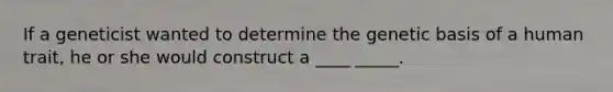 If a geneticist wanted to determine the genetic basis of a human trait, he or she would construct a ____ _____.