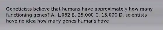 Geneticists believe that humans have approximately how many functioning genes? A. 1,062 B. 25,000 C. 15,000 D. scientists have no idea how many genes humans have