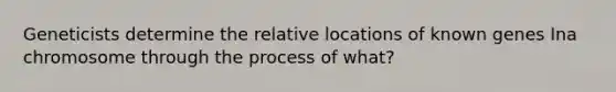 Geneticists determine the relative locations of known genes Ina chromosome through the process of what?