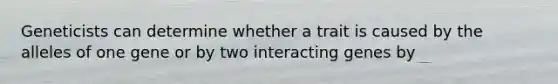 Geneticists can determine whether a trait is caused by the alleles of one gene or by two interacting genes by