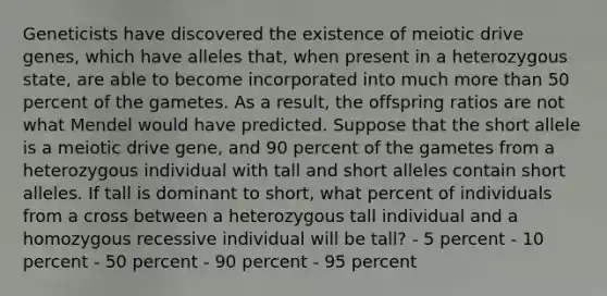 Geneticists have discovered the existence of meiotic drive genes, which have alleles that, when present in a heterozygous state, are able to become incorporated into much more than 50 percent of the gametes. As a result, the offspring ratios are not what Mendel would have predicted. Suppose that the short allele is a meiotic drive gene, and 90 percent of the gametes from a heterozygous individual with tall and short alleles contain short alleles. If tall is dominant to short, what percent of individuals from a cross between a heterozygous tall individual and a homozygous recessive individual will be tall? - 5 percent - 10 percent - 50 percent - 90 percent - 95 percent