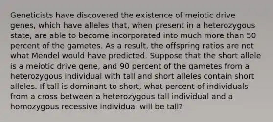 Geneticists have discovered the existence of meiotic drive genes, which have alleles that, when present in a heterozygous state, are able to become incorporated into much more than 50 percent of the gametes. As a result, the offspring ratios are not what Mendel would have predicted. Suppose that the short allele is a meiotic drive gene, and 90 percent of the gametes from a heterozygous individual with tall and short alleles contain short alleles. If tall is dominant to short, what percent of individuals from a cross between a heterozygous tall individual and a homozygous recessive individual will be tall?