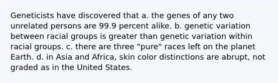 Geneticists have discovered that a. the genes of any two unrelated persons are 99.9 percent alike. b. genetic variation between racial groups is greater than genetic variation within racial groups. c. there are three "pure" races left on the planet Earth. d. in Asia and Africa, skin color distinctions are abrupt, not graded as in the United States.