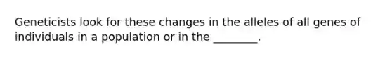 Geneticists look for these changes in the alleles of all genes of individuals in a population or in the ________.