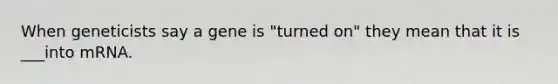 When geneticists say a gene is "turned on" they mean that it is ___into mRNA.