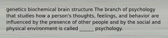 genetics biochemical brain structure The branch of psychology that studies how a person's thoughts, feelings, and behavior are influenced by the presence of other people and by the social and physical environment is called ______ psychology.