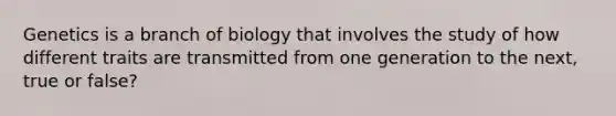 Genetics is a branch of biology that involves the study of how different traits are transmitted from one generation to the next, true or false?