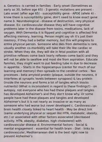a. Genetics- is carried in families - Early onset (Sometimes as early as 30, before age 65) - 3 genetic mutations are present - Late onset (after age 65) - susceptibility gene - APOE (allele 4) - know there is susceptibility gene, don't need to know exact gene name b. Neurobiological - disease of destruction, very physical disease. Ex: cardiovascular disease they will have cognitive problems later in the disease from toxins, medications, lack of oxygen. With Dementia it is flipped and cognitive is affected first affecting memory, learning. Person might say oh it's just their memory, if they had a better memory, but this will progress to entire physical person. Someone who dies from dementia is rare, usually another co-morbidity will take their life like cardiac or stroke. When they die, they will die in fetal position with all primitive reflexes come back (early reflexes come back) and they will not be able to swallow and most die from aspiration. Educate families, they might want to put feeding tube in due to decrease in appetite. - Starts in the hippocampus (center for much of our learning and memory) then spreads to the cerebral cortex - Two processes - beta amyloid protein (plaque, outside the neurons, it interferes at synaptic levels between synapses) & tau protein (inside the neurons and forms a lot of tangles which blocks nutrients) (What is inconsistent in regard to these findings?) - on autopsy, not everyone who has had these plaques and tangles has developed Alzheimer's and they don't know why. Or some people have had these plaques and tangles and developed Alzheimer's but it is not nearly as invasive or as many as someone who had worse but never developed c. Cardiovascular - brain health closely linked to heart health - May be direct link (same underlying physical or sequel like HTN, metabolic, obesity, etc.) or associated with other factors associated (decreased activity, HTN, obesity, diabetes, high cholesterol) with cardiovascular disease d. Environmental factors - Social & mental engagement - essential for health brain - Diet - links to cardiovascular, Mediterranean diet is the best right now to prevent Alzheimer's