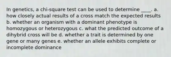 ​In genetics, a chi-square test can be used to determine ____. a. how closely actual results of a cross match the expected results b. whether an organism with a dominant phenotype is homozygous or heterozygous c. what the predicted outcome of a dihybrid cross will be d. whether a trait is determined by one gene or many genes e. whether an allele exhibits complete or incomplete dominance