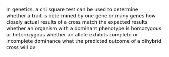 In genetics, a chi-square test can be used to determine ____. whether a trait is determined by one gene or many genes how closely actual results of a cross match the expected results whether an organism with a dominant phenotype is homozygous or heterozygous whether an allele exhibits complete or incomplete dominance what the predicted outcome of a dihybrid cross will be