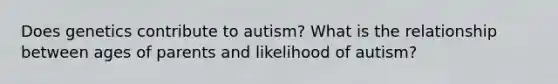 Does genetics contribute to autism? What is the relationship between ages of parents and likelihood of autism?