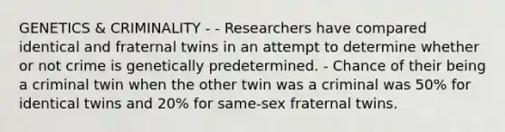 GENETICS & CRIMINALITY - - Researchers have compared identical and fraternal twins in an attempt to determine whether or not crime is genetically predetermined. - Chance of their being a criminal twin when the other twin was a criminal was 50% for identical twins and 20% for same-sex fraternal twins.