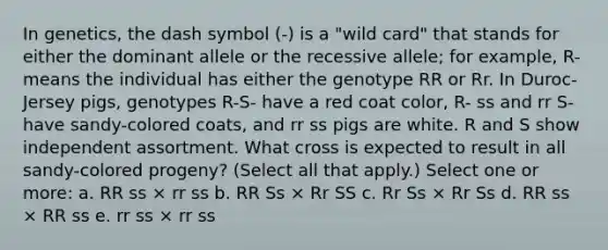 In genetics, the dash symbol (-) is a "wild card" that stands for either the dominant allele or the recessive allele; for example, R- means the individual has either the genotype RR or Rr. In Duroc-Jersey pigs, genotypes R-S- have a red coat color, R- ss and rr S- have sandy-colored coats, and rr ss pigs are white. R and S show independent assortment. What cross is expected to result in all sandy-colored progeny? (Select all that apply.) Select one or more: a. RR ss × rr ss b. RR Ss × Rr SS c. Rr Ss × Rr Ss d. RR ss × RR ss e. rr ss × rr ss