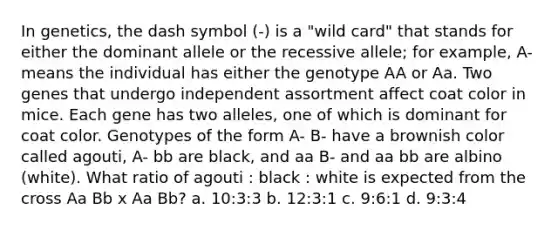 In genetics, the dash symbol (-) is a "wild card" that stands for either the dominant allele or the recessive allele; for example, A- means the individual has either the genotype AA or Aa. Two genes that undergo independent assortment affect coat color in mice. Each gene has two alleles, one of which is dominant for coat color. Genotypes of the form A- B- have a brownish color called agouti, A- bb are black, and aa B- and aa bb are albino (white). What ratio of agouti : black : white is expected from the cross Aa Bb x Aa Bb? a. 10:3:3 b. 12:3:1 c. 9:6:1 d. 9:3:4