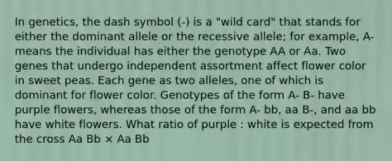 In genetics, the dash symbol (-) is a "wild card" that stands for either the dominant allele or the recessive allele; for example, A- means the individual has either the genotype AA or Aa. Two genes that undergo independent assortment affect flower color in sweet peas. Each gene as two alleles, one of which is dominant for flower color. Genotypes of the form A- B- have purple flowers, whereas those of the form A- bb, aa B-, and aa bb have white flowers. What ratio of purple : white is expected from the cross Aa Bb × Aa Bb