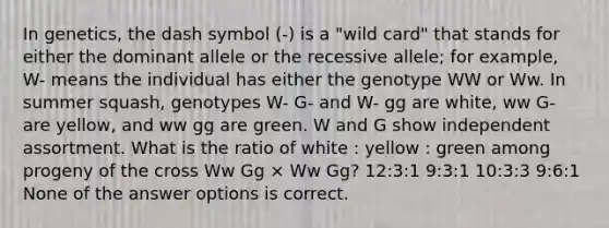 In genetics, the dash symbol (-) is a "wild card" that stands for either the dominant allele or the recessive allele; for example, W- means the individual has either the genotype WW or Ww. In summer squash, genotypes W- G- and W- gg are white, ww G- are yellow, and ww gg are green. W and G show independent assortment. What is the ratio of white : yellow : green among progeny of the cross Ww Gg × Ww Gg? 12:3:1 9:3:1 10:3:3 9:6:1 None of the answer options is correct.