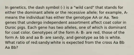 In genetics, the dash symbol (-) is a "wild card" that stands for either the dominant allele or the recessive allele; for example, A- means the individual has either the genotype AA or Aa. Two genes that undergo independent assortment affect coat color in Duroc pigs. Each gene has two alleles, one of which is dominant for coat color. Genotypes of the form A- B- are red, those of the form A- bb and aa B- are sandy, and genotype aa bb is white. What ratio of red:sandy:white is expected from the cross Aa Bb Aa Bb?