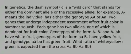 In genetics, the dash symbol (-) is a "wild card" that stands for either the dominant allele or the recessive allele; for example, A- means the individual has either the genotype AA or Aa. Two genes that undergo independent assortment affect fruit color in summer squash. Each gene has two alleles, one of which is dominant for fruit color. Genotypes of the form A- B- and A- bb have white fruit, genotypes of the form aa B- have yellow fruit, and genotype aa bb has green fruit. What ratio of white:yellow : green is expected from the cross Aa Bb Aa Bb?