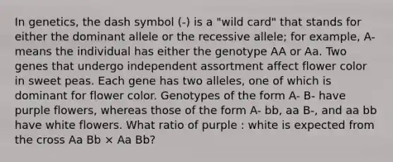 In genetics, the dash symbol (-) is a "wild card" that stands for either the dominant allele or the recessive allele; for example, A- means the individual has either the genotype AA or Aa. Two genes that undergo independent assortment affect flower color in sweet peas. Each gene has two alleles, one of which is dominant for flower color. Genotypes of the form A- B- have purple flowers, whereas those of the form A- bb, aa B-, and aa bb have white flowers. What ratio of purple : white is expected from the cross Aa Bb × Aa Bb?