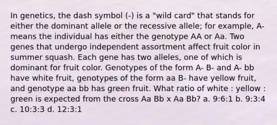 In genetics, the dash symbol (-) is a "wild card" that stands for either the dominant allele or the recessive allele; for example, A- means the individual has either the genotype AA or Aa. Two genes that undergo independent assortment affect fruit color in summer squash. Each gene has two alleles, one of which is dominant for fruit color. Genotypes of the form A- B- and A- bb have white fruit, genotypes of the form aa B- have yellow fruit, and genotype aa bb has green fruit. What ratio of white : yellow : green is expected from the cross Aa Bb x Aa Bb? a. 9:6:1 b. 9:3:4 c. 10:3:3 d. 12:3:1