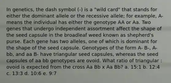 In genetics, the dash symbol (-) is a "wild card" that stands for either the dominant allele or the recessive allele; for example, A- means the individual has either the genotype AA or Aa. Two genes that undergo independent assortment affect the shape of the seed capsule in the broadleaf weed known as shepherd's purse. Each gene has two alleles, one of which is dominant for the shape of the seed capsule. Genotypes of the form A- B-, A- bb, and aa B- have triangular seed capsules, whereas the seed capsules of aa bb genotypes are ovoid. What ratio of triangular : ovoid is expected from the cross Aa Bb x Aa Bb? a. 15:1 b. 12:4 c. 13:3 d. 10:6 e. 9:7