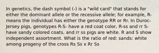 In genetics, the dash symbol (-) is a "wild card" that stands for either the dominant allele or the recessive allele; for example, R-means the individual has either the genotype RR or Rr. In Duroc-Jersey pigs, genotypes R-S- have a red coat color, R-ss and rr S-have sandy colored coats, and rr ss pigs are white. R and S show independent assortment. What is the ratio of red: sands: white among progeny of the cross Rs Ss x Rr Ss