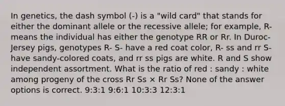 In genetics, the dash symbol (-) is a "wild card" that stands for either the dominant allele or the recessive allele; for example, R- means the individual has either the genotype RR or Rr. In Duroc-Jersey pigs, genotypes R- S- have a red coat color, R- ss and rr S- have sandy-colored coats, and rr ss pigs are white. R and S show independent assortment. What is the ratio of red : sandy : white among progeny of the cross Rr Ss × Rr Ss? None of the answer options is correct. 9:3:1 9:6:1 10:3:3 12:3:1