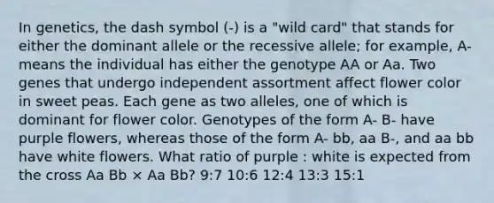 In genetics, the dash symbol (-) is a "wild card" that stands for either the dominant allele or the recessive allele; for example, A- means the individual has either the genotype AA or Aa. Two genes that undergo independent assortment affect flower color in sweet peas. Each gene as two alleles, one of which is dominant for flower color. Genotypes of the form A- B- have purple flowers, whereas those of the form A- bb, aa B-, and aa bb have white flowers. What ratio of purple : white is expected from the cross Aa Bb × Aa Bb? 9:7 10:6 12:4 13:3 15:1