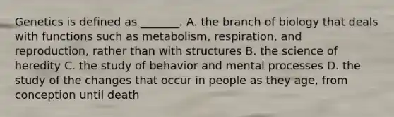 Genetics is defined as _______. A. the branch of biology that deals with functions such as metabolism, respiration, and reproduction, rather than with structures B. the science of heredity C. the study of behavior and mental processes D. the study of the changes that occur in people as they age, from conception until death