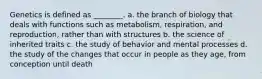 Genetics is defined as ________. a. the branch of biology that deals with functions such as metabolism, respiration, and reproduction, rather than with structures b. the science of inherited traits c. the study of behavior and mental processes d. the study of the changes that occur in people as they age, from conception until death